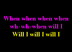 When When When When

Wh-Wh-When will I
W ill I will I will I
