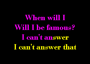 When will I
Will I be famous?

I can't answer
I can't answer that