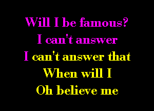 Will I be famous?

I can't answer
I can't answer that

When will I
Oh believe me