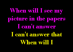 When will I see my
picture in the papers
I can't answer
I can't answer that

When will I