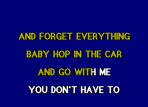 AND FORGET EVERYTHING

BABY HOP IN THE CAR
AND GO WITH ME
YOU DON'T HAVE TO