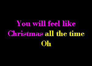 You will feel like
Christmas all the time
Oh