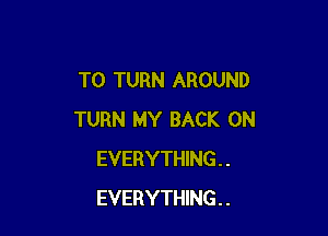 T0 TURN AROUND

TURN MY BACK ON
EVERYTHING . .
EVERYTHING . .