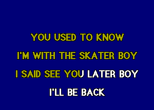 YOU USED TO KNOW

I'M WITH THE SKATER BOY
I SAID SEE YOU LATER BOY
I'LL BE BACK