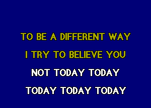 TO BE A DIFFERENT WAY

I TRY TO BELIEVE YOU
NOT TODAY TODAY
TODAY TODAY TODAY