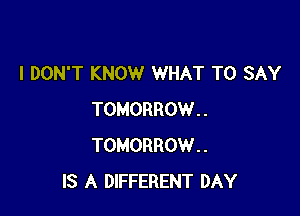 I DON'T KNOW WHAT TO SAY

TOMORROW..
TOMORROW..
IS A DIFFERENT DAY