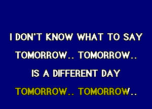 I DON'T KNOW WHAT TO SAY

TOMORROW.. TOMORROW..
IS A DIFFERENT DAY
TOMORROW.. TOMORROW..