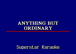 ANYTHIN G BUT
ORDINARY

Superstar Karaoke