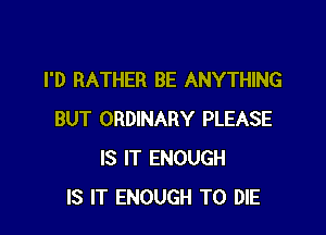 I'D RATHER BE ANYTHING

BUT ORDINARY PLEASE
IS IT ENOUGH
IS IT ENOUGH TO DIE
