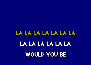 LA LA LA LA LA LA LA
LA LA LA LA LA LA
WOULD YOU BE