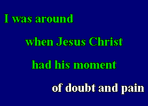 I was around
When Jesus Christ

had his moment

of doubt and pain
