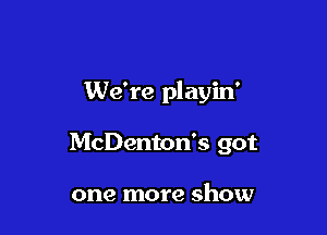 We're playin'

McDenton's got

one more show