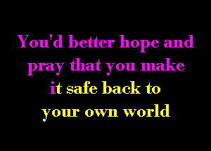 You'd better hope and
pray that you make
it safe back to
your own world