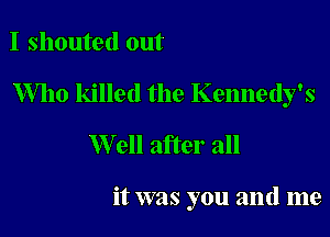 I shouted out

Who killed the Kennedy's

W ell after all

it was you and me