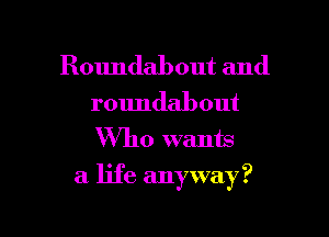 Roundabout and
roundabout
Who wants

a life anyway?

g