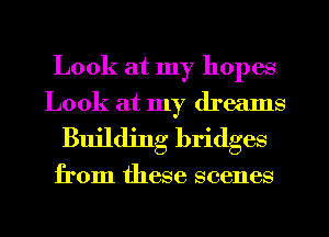 Look at my hopes
Look at my dreams
Building bridges

from these scenes