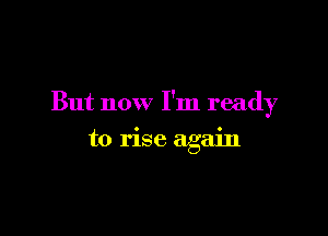 But now I'm ready

to rise again