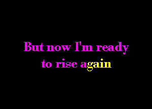 But now I'm ready

to rise again