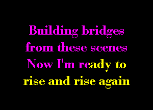 Building bridges
from these scenes
Now I'm ready to
rise and rise again