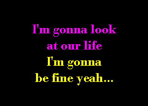 I'm gonna look
at our life

I'm gonna

be fine yeah...