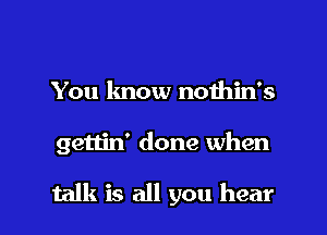 You know nothin's

gettin' done when

talk is all you hear I