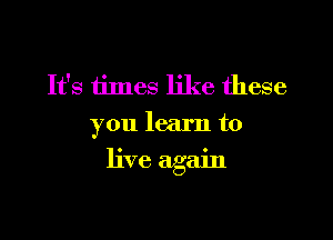 It's times like these
you learn to

live again