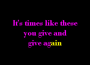 It's times like these
you give and

give again