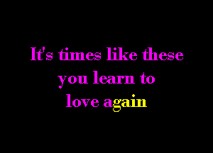 It's times like these
you learn to

love again