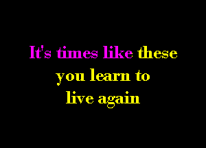 It's times like these
you learn to

live again