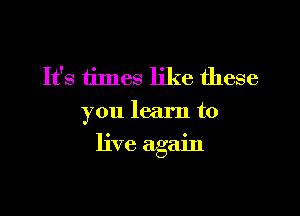 It's times like these
you learn to

live again