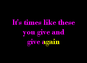 It's times like these
you give and

give again