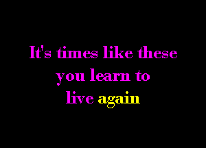 It's times like these
you learn to

live again