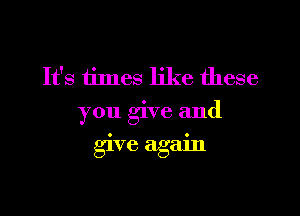 It's times like these
you give and

give again