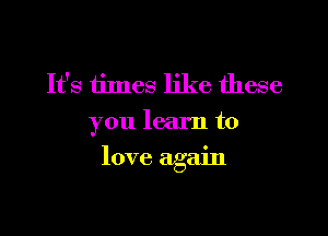 It's times like these
you learn to

love again