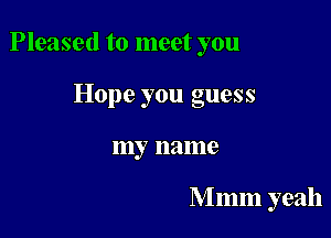 Pleased to meet you

Hope you guess
my name

M mm yeah