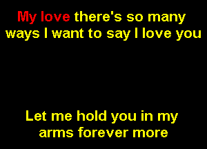 My love there's so many
ways I want to say I love you

Let me hold you in my
arms forever more