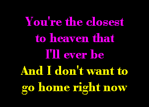 You're the closest
to heaven that

I'll ever be
And I don't want to
go home right now