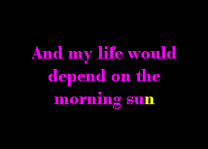 And my life would
depend on the

morning sun