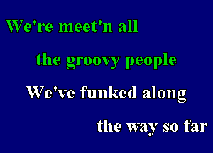 We're meet'n all

the groovy people

We've funked along

the way so far