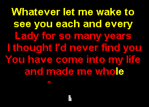 Whatever let me wake to
see you each and every
Lady for so many years

I thought I'd never find you
You have come into my life
and made me whole

I!