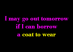 I may go out tomorrow
if I can borrow
a coat to wear