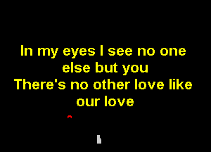 In my eyes I see no one
else but you

There's no other love like
our love

A