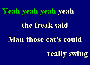 Y eah yeah yeah yeah

the freak said
Man those cat's could

really swing