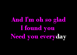 And I'm oh so glad

I found you
Need you everyday