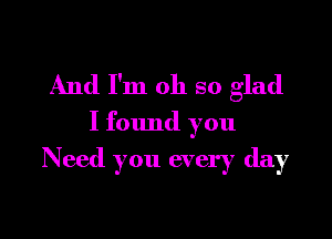 And I'm oh so glad

I found you
Need you every day