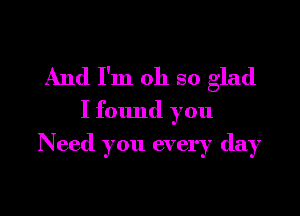And I'm oh so glad

I found you
Need you every day