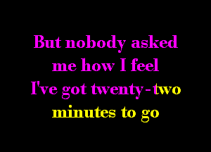 But nobody asked

me how I feel
I've got twenty-two
minutes to go