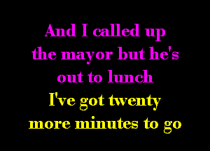 And I called up
the mayor but he's

out to lunch
I've got twenty
more minutes to go