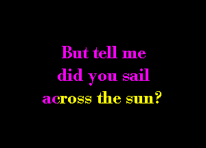 But tell me

did you sail

across the sun?