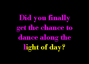Did you Enally
get the chance to

dance along the
light of day?

Q